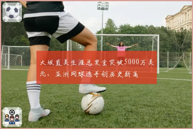 大坂直美生涯总奖金突破5000万美元，亚洲网球选手创历史新高