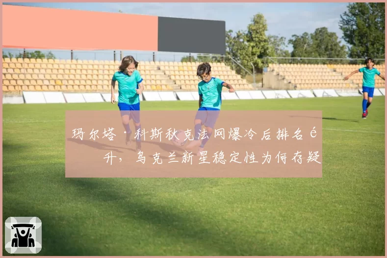玛尔塔·科斯秋克法网爆冷后排名飙升,乌克兰新星稳定性为何存疑?