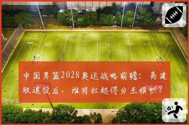 中国男篮2028奥运战略前瞻:易建联退役后,谁将扛起得分王旗帜?