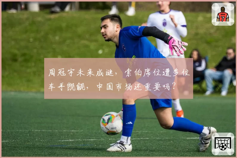 周冠宇未来成谜,索伯席位遭多位车手觊觎,中国市场还重要吗?