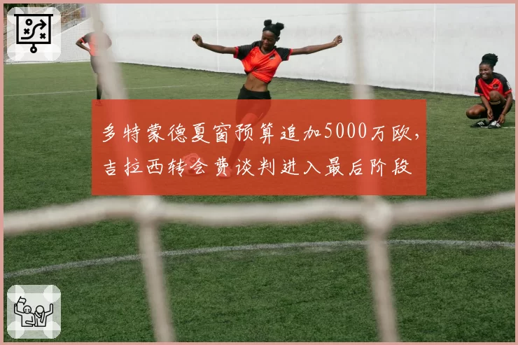 多特蒙德夏窗预算追加5000万欧，吉拉西转会费谈判进入最后阶段