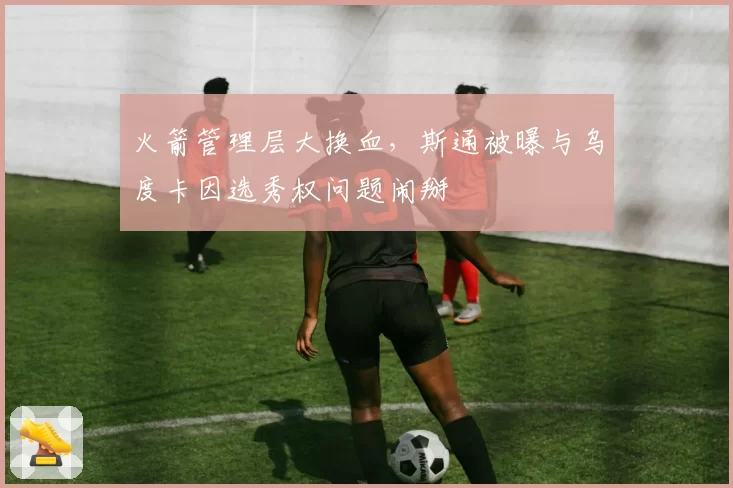 火箭管理层大换血，斯通被曝与乌度卡因选秀权问题闹掰