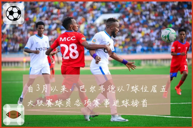 自3月以来,巴尔韦德以7球位居五大联赛球员各项赛事进球榜首