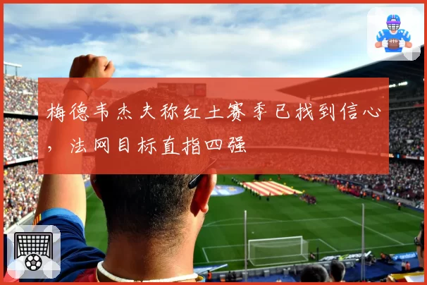梅德韦杰夫称红土赛季已找到信心,法网目标直指四强