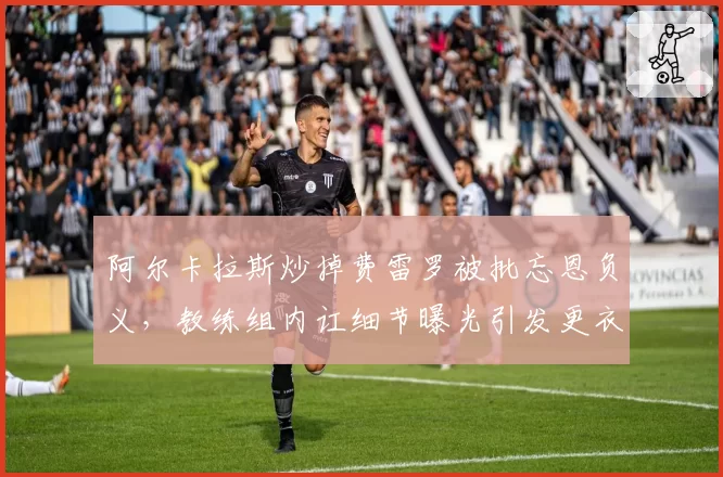 阿尔卡拉斯炒掉费雷罗被批忘恩负义，教练组内讧细节曝光引发更衣室危机
