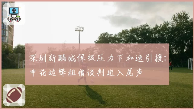 深圳新鹏城保级压力下加速引援：申花边锋租借谈判进入尾声