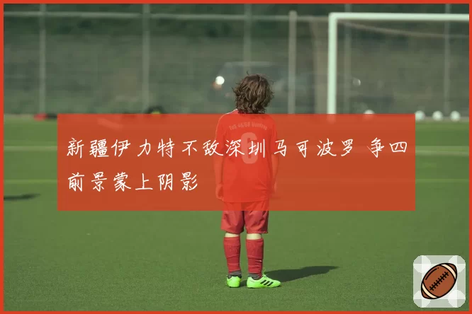 新疆伊力特不敌深圳马可波罗 争四前景蒙上阴影