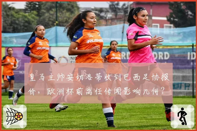 皇马主帅安切洛蒂收到巴西足协报价，欧洲杯前离任传闻影响几何？