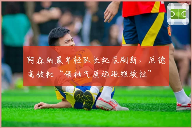 阿森纳最年轻队长纪录刷新,厄德高被批“领袖气质远逊维埃拉”