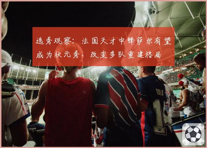 选秀观察:法国天才中锋萨尔有望成为状元秀,改变多队重建格局
