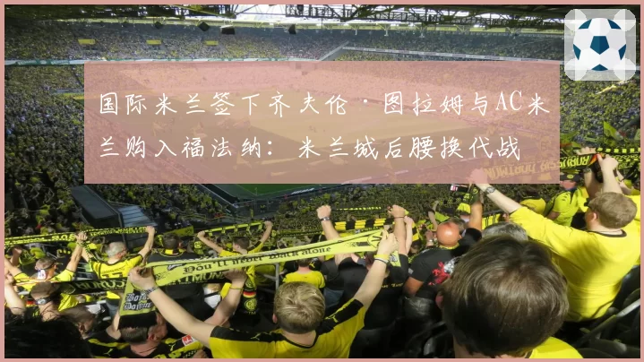 国际米兰签下齐夫伦·图拉姆与AC米兰购入福法纳：米兰城后腰换代战力对比分析