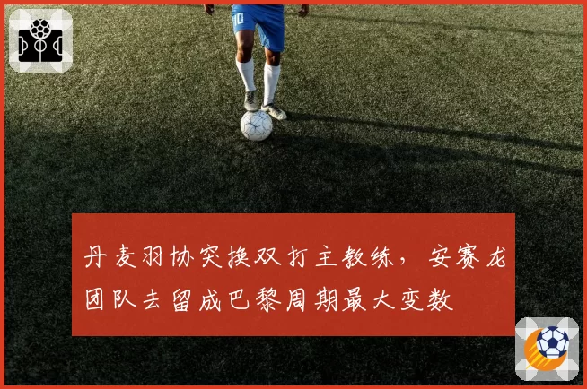 丹麦羽协突换双打主教练,安赛龙团队去留成巴黎周期最大变数