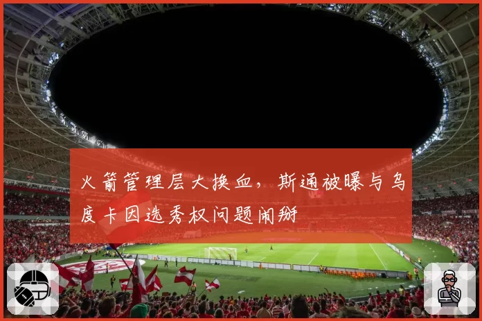 火箭管理层大换血，斯通被曝与乌度卡因选秀权问题闹掰