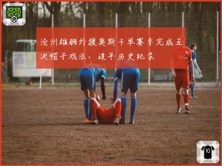 沧州雄狮外援奥斯卡单赛季完成五次帽子戏法,追平历史纪录