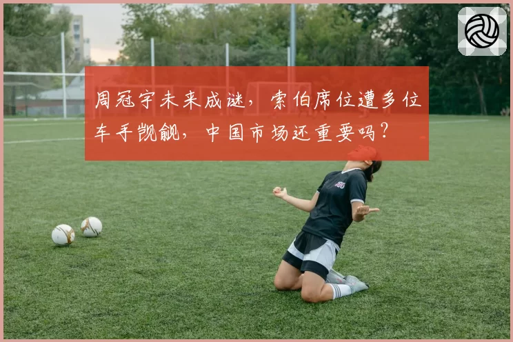 周冠宇未来成谜,索伯席位遭多位车手觊觎,中国市场还重要吗?