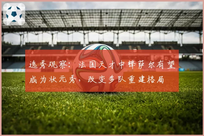 选秀观察:法国天才中锋萨尔有望成为状元秀,改变多队重建格局