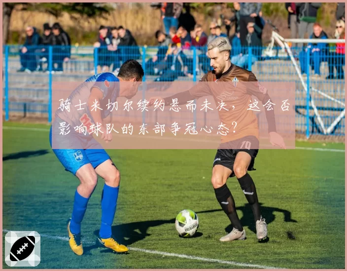 骑士米切尔续约悬而未决,这会否影响球队的东部争冠心态?