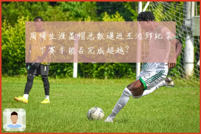 周琦生涯盖帽总数逼近王治郅纪录,下赛季能否完成超越?