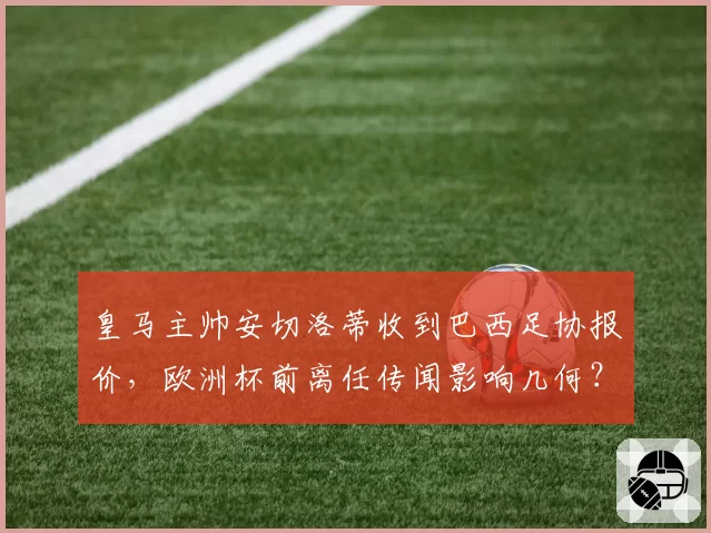 皇马主帅安切洛蒂收到巴西足协报价，欧洲杯前离任传闻影响几何？
