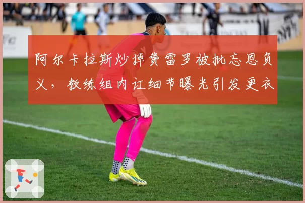 阿尔卡拉斯炒掉费雷罗被批忘恩负义，教练组内讧细节曝光引发更衣室危机