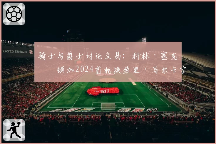 骑士与爵士讨论交易:科林·塞克斯顿加2024首轮换劳里·马尔卡宁