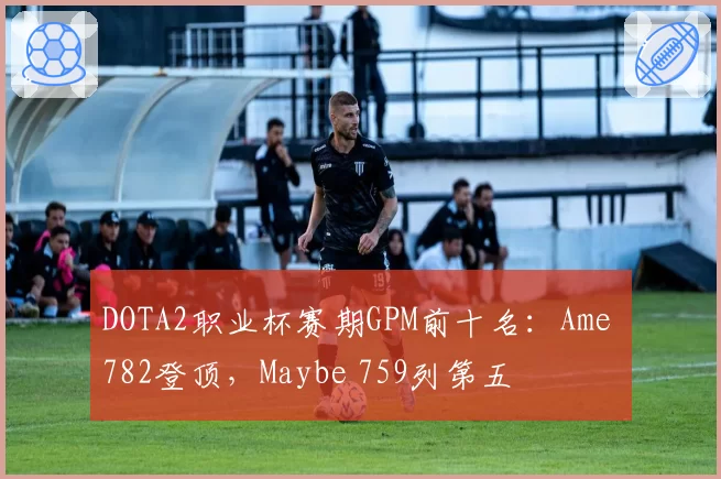 DOTA2职业杯赛期GPM前十名：Ame 782登顶，Maybe 759列第五