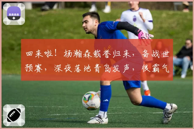 回来啦!杨瀚森载誉归来,备战世预赛,深夜落地青岛发声,很霸气