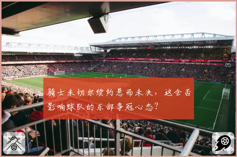 骑士米切尔续约悬而未决,这会否影响球队的东部争冠心态?