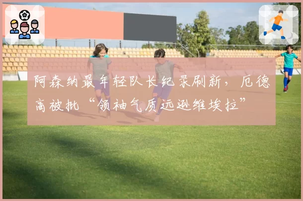 阿森纳最年轻队长纪录刷新,厄德高被批“领袖气质远逊维埃拉”