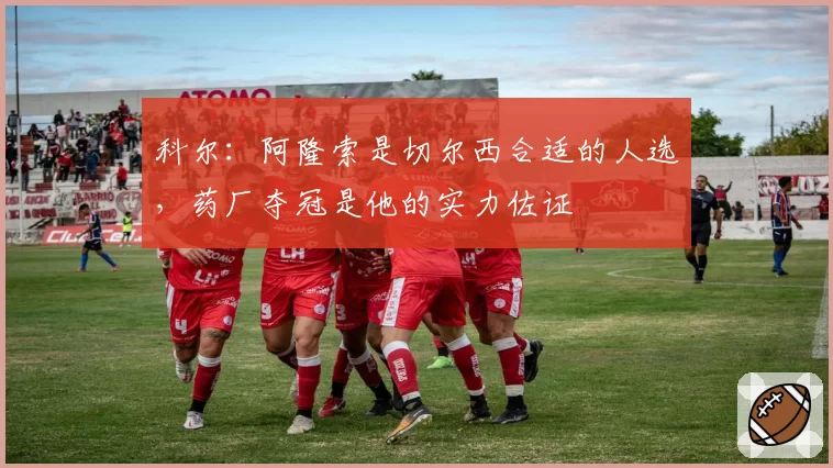 科尔：阿隆索是切尔西合适的人选，药厂夺冠是他的实力佐证