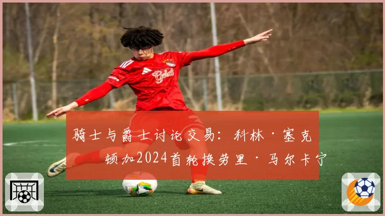 骑士与爵士讨论交易:科林·塞克斯顿加2024首轮换劳里·马尔卡宁