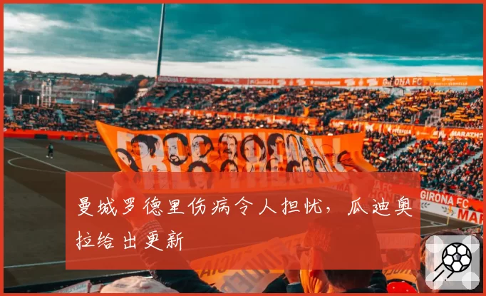 曼城罗德里伤病令人担忧，瓜迪奥拉给出更新