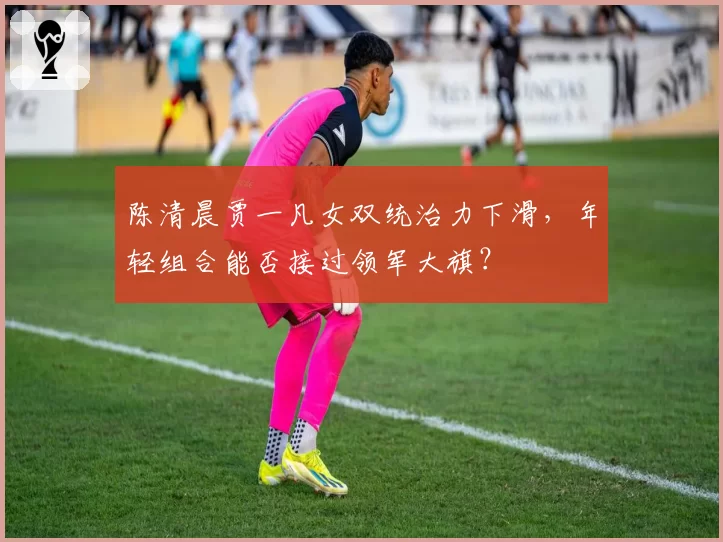 陈清晨贾一凡女双统治力下滑，年轻组合能否接过领军大旗？