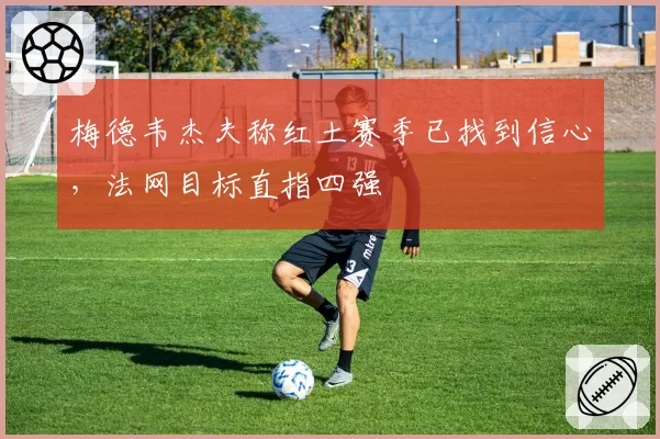 梅德韦杰夫称红土赛季已找到信心,法网目标直指四强