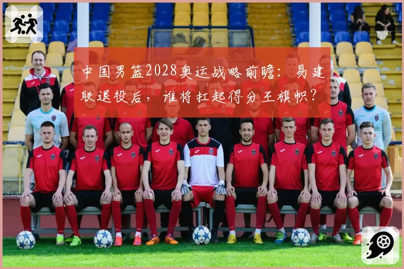 中国男篮2028奥运战略前瞻:易建联退役后,谁将扛起得分王旗帜?