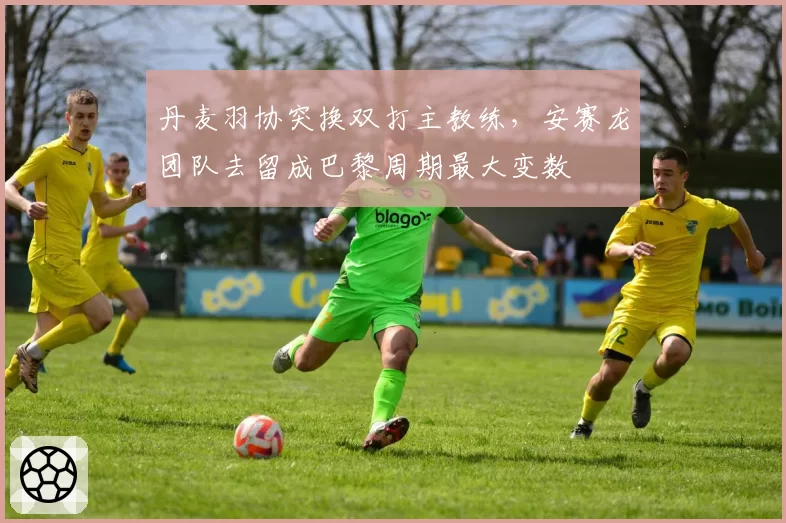 丹麦羽协突换双打主教练,安赛龙团队去留成巴黎周期最大变数