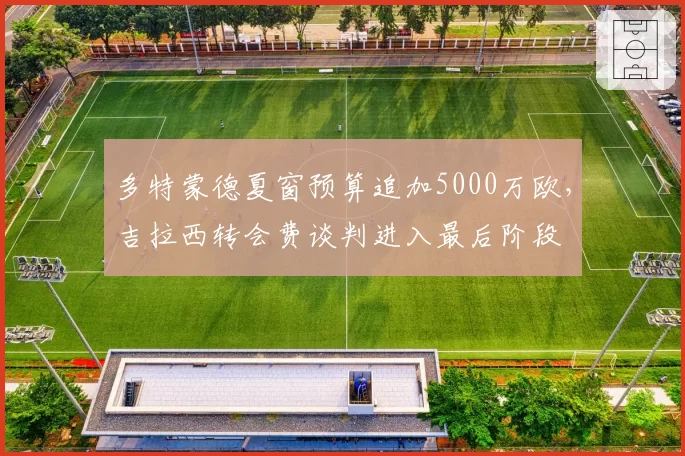 多特蒙德夏窗预算追加5000万欧，吉拉西转会费谈判进入最后阶段