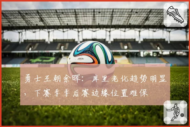 勇士王朝余晖:库里老化趋势明显,下赛季季后赛边缘位置难保