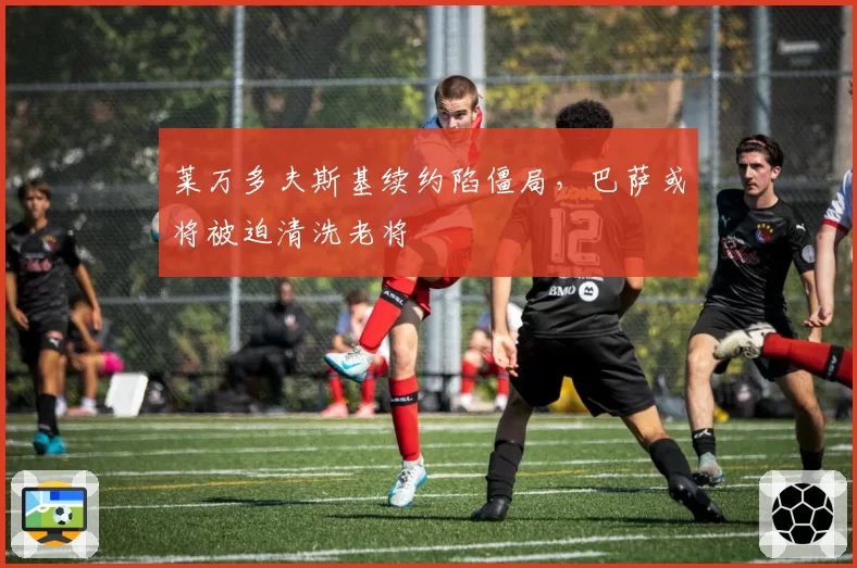 莱万多夫斯基续约陷僵局，巴萨或将被迫清洗老将