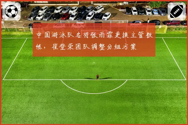 中国游泳队名将张雨霏更换主管教练，崔登荣团队调整分组方案